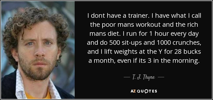 I dont have a trainer. I have what I call the poor mans workout and the rich mans diet. I run for 1 hour every day and do 500 sit-ups and 1000 crunches, and I lift weights at the Y for 28 bucks a month, even if its 3 in the morning. - T. J. Thyne
