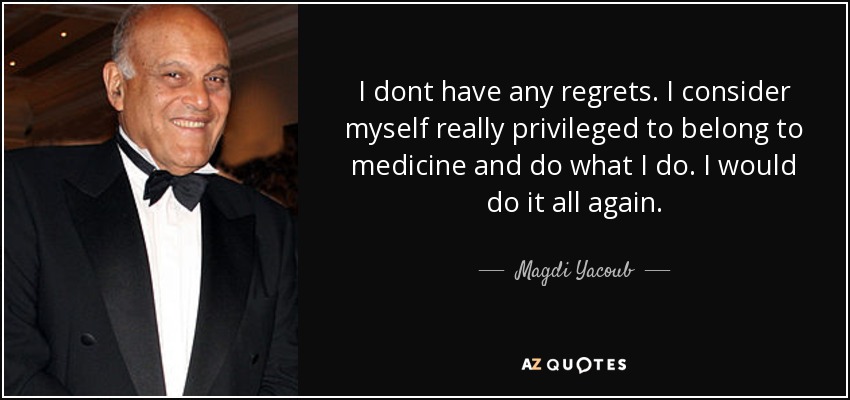 I dont have any regrets. I consider myself really privileged to belong to medicine and do what I do. I would do it all again. - Magdi Yacoub