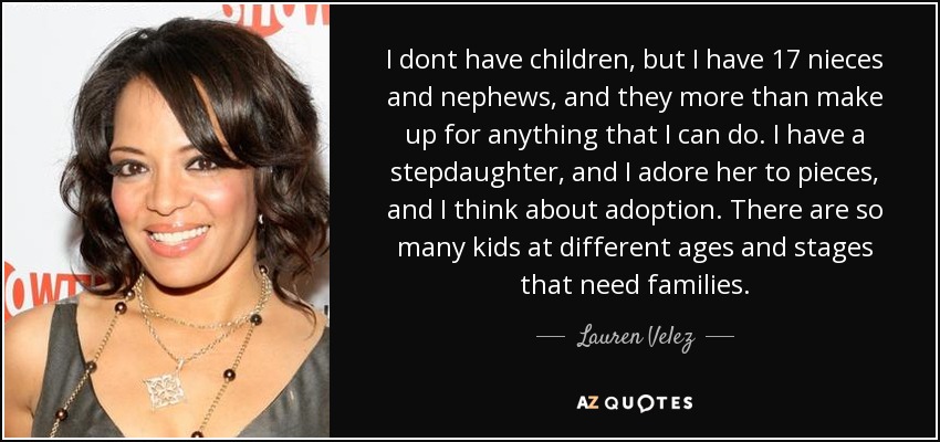 I dont have children, but I have 17 nieces and nephews, and they more than make up for anything that I can do. I have a stepdaughter, and I adore her to pieces, and I think about adoption. There are so many kids at different ages and stages that need families. - Lauren Velez