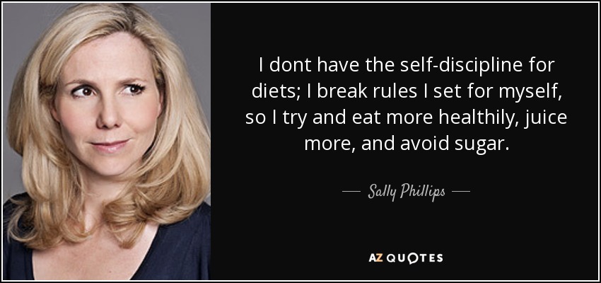 I dont have the self-discipline for diets; I break rules I set for myself, so I try and eat more healthily, juice more, and avoid sugar. - Sally Phillips