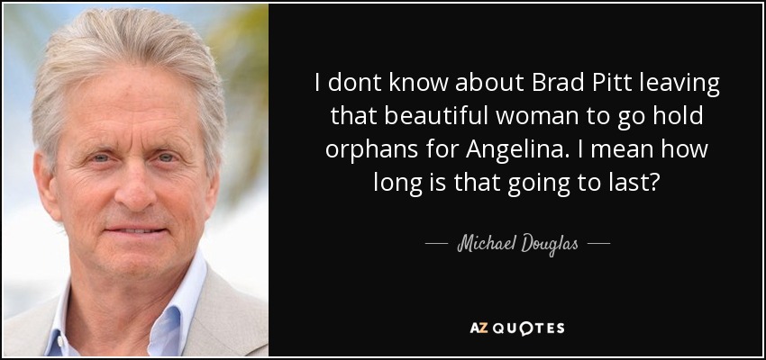 I dont know about Brad Pitt leaving that beautiful woman to go hold orphans for Angelina. I mean how long is that going to last? - Michael Douglas