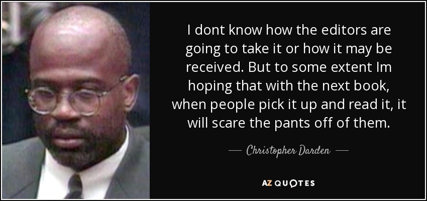 I dont know how the editors are going to take it or how it may be received. But to some extent Im hoping that with the next book, when people pick it up and read it, it will scare the pants off of them. - Christopher Darden