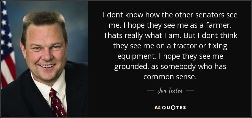 I dont know how the other senators see me. I hope they see me as a farmer. Thats really what I am. But I dont think they see me on a tractor or fixing equipment. I hope they see me grounded, as somebody who has common sense. - Jon Tester