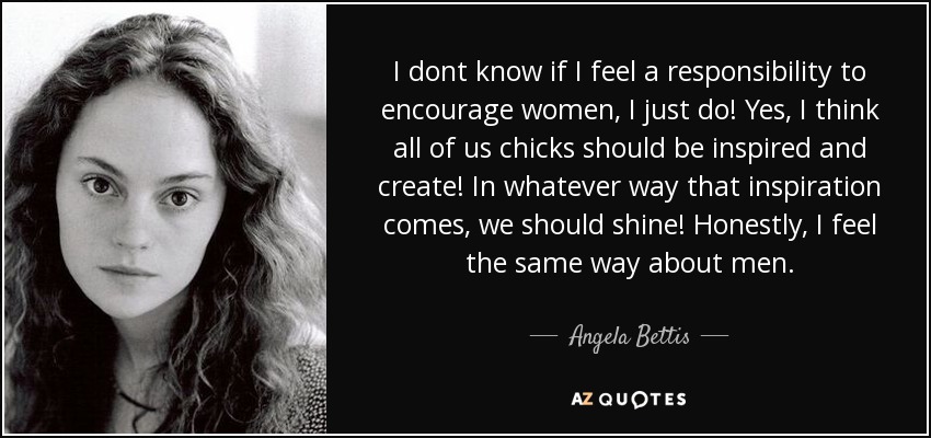 I dont know if I feel a responsibility to encourage women, I just do! Yes, I think all of us chicks should be inspired and create! In whatever way that inspiration comes, we should shine! Honestly, I feel the same way about men. - Angela Bettis