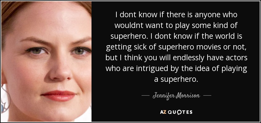 I dont know if there is anyone who wouldnt want to play some kind of superhero. I dont know if the world is getting sick of superhero movies or not, but I think you will endlessly have actors who are intrigued by the idea of playing a superhero. - Jennifer Morrison