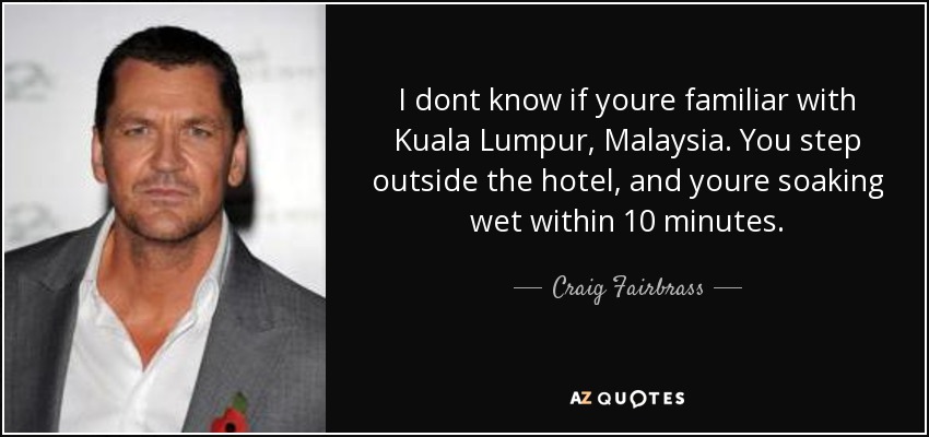 I dont know if youre familiar with Kuala Lumpur, Malaysia. You step outside the hotel, and youre soaking wet within 10 minutes. - Craig Fairbrass