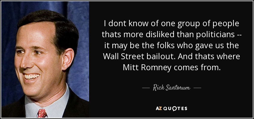 I dont know of one group of people thats more disliked than politicians -- it may be the folks who gave us the Wall Street bailout. And thats where Mitt Romney comes from. - Rick Santorum