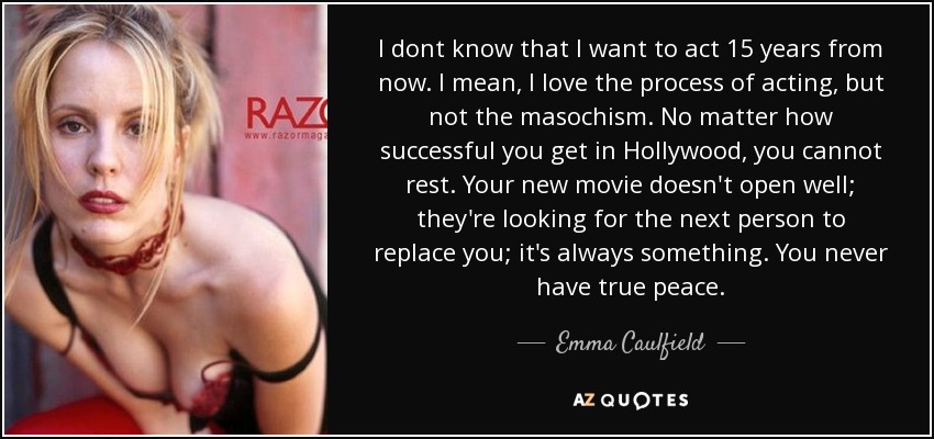 I dont know that I want to act 15 years from now. I mean, I love the process of acting, but not the masochism. No matter how successful you get in Hollywood, you cannot rest. Your new movie doesn't open well; they're looking for the next person to replace you; it's always something. You never have true peace. - Emma Caulfield