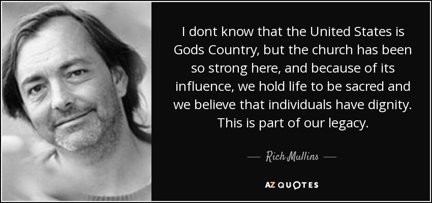 I dont know that the United States is Gods Country, but the church has been so strong here, and because of its influence, we hold life to be sacred and we believe that individuals have dignity. This is part of our legacy. - Rich Mullins