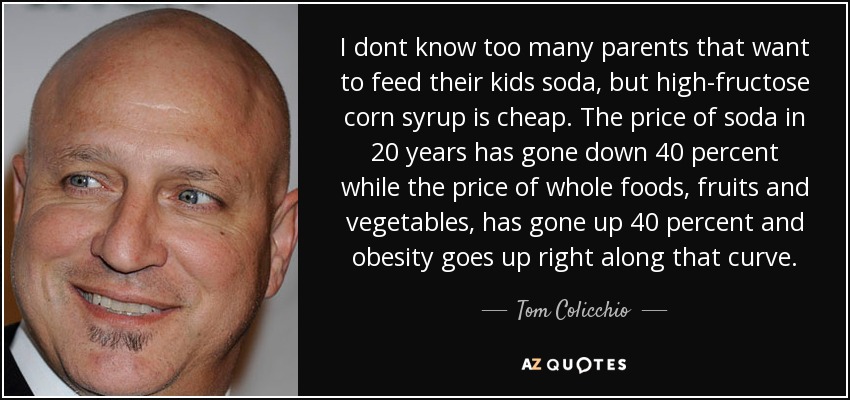 I dont know too many parents that want to feed their kids soda, but high-fructose corn syrup is cheap. The price of soda in 20 years has gone down 40 percent while the price of whole foods, fruits and vegetables, has gone up 40 percent and obesity goes up right along that curve. - Tom Colicchio