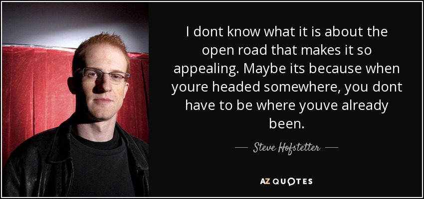 I dont know what it is about the open road that makes it so appealing. Maybe its because when youre headed somewhere, you dont have to be where youve already been. - Steve Hofstetter