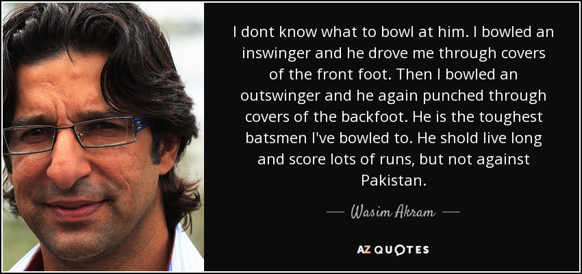 I dont know what to bowl at him. I bowled an inswinger and he drove me through covers of the front foot. Then I bowled an outswinger and he again punched through covers of the backfoot. He is the toughest batsmen I've bowled to. He shold live long and score lots of runs, but not against Pakistan. - Wasim Akram