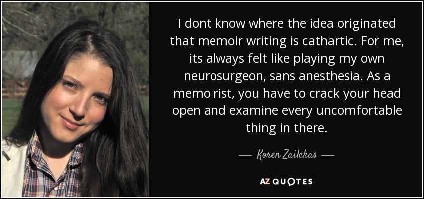 I dont know where the idea originated that memoir writing is cathartic. For me, its always felt like playing my own neurosurgeon, sans anesthesia. As a memoirist, you have to crack your head open and examine every uncomfortable thing in there. - Koren Zailckas