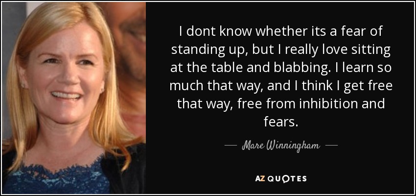 I dont know whether its a fear of standing up, but I really love sitting at the table and blabbing. I learn so much that way, and I think I get free that way, free from inhibition and fears. - Mare Winningham