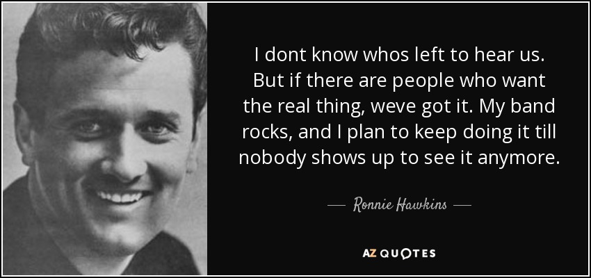 I dont know whos left to hear us. But if there are people who want the real thing, weve got it. My band rocks, and I plan to keep doing it till nobody shows up to see it anymore. - Ronnie Hawkins