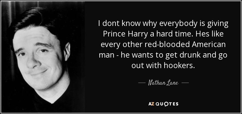 I dont know why everybody is giving Prince Harry a hard time. Hes like every other red-blooded American man - he wants to get drunk and go out with hookers. - Nathan Lane