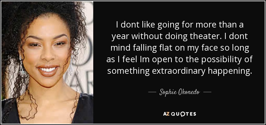 I dont like going for more than a year without doing theater. I dont mind falling flat on my face so long as I feel Im open to the possibility of something extraordinary happening. - Sophie Okonedo