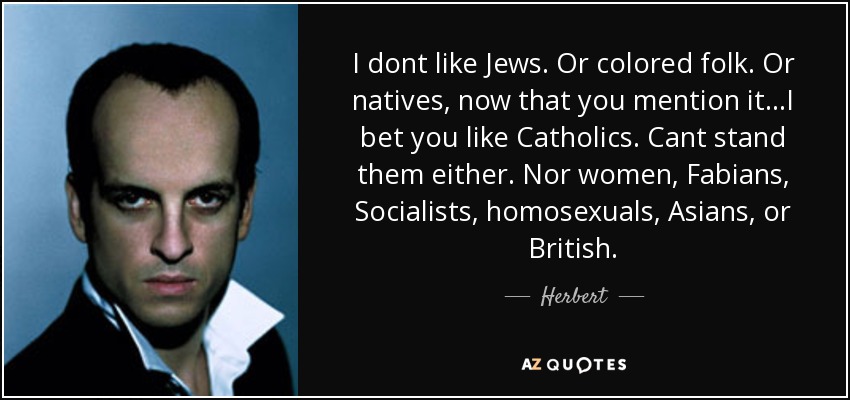 I dont like Jews. Or colored folk. Or natives, now that you mention it...I bet you like Catholics. Cant stand them either. Nor women, Fabians, Socialists, homosexuals, Asians, or British. - Herbert