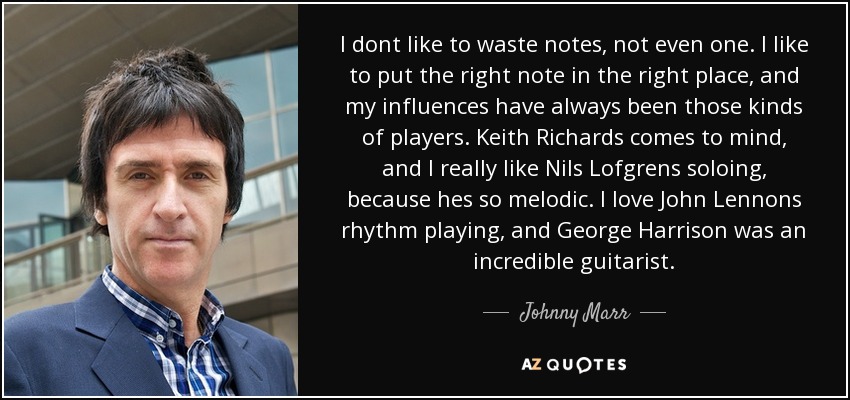 I dont like to waste notes, not even one. I like to put the right note in the right place, and my influences have always been those kinds of players. Keith Richards comes to mind, and I really like Nils Lofgrens soloing, because hes so melodic. I love John Lennons rhythm playing, and George Harrison was an incredible guitarist. - Johnny Marr