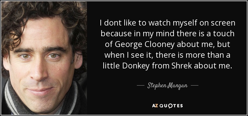 I dont like to watch myself on screen because in my mind there is a touch of George Clooney about me, but when I see it, there is more than a little Donkey from Shrek about me. - Stephen Mangan