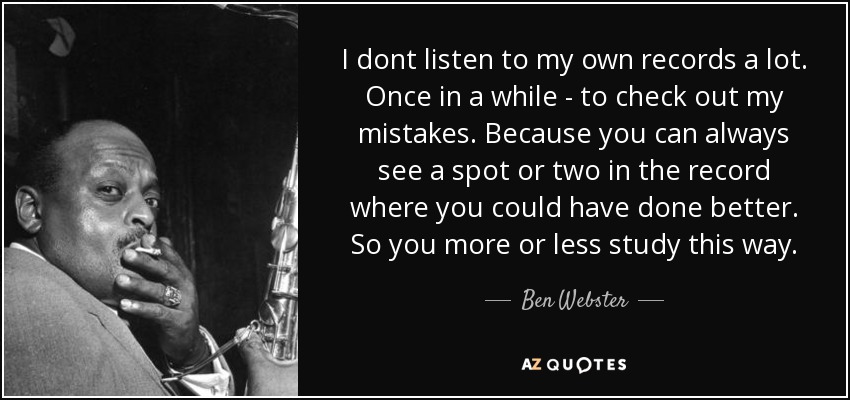 I dont listen to my own records a lot. Once in a while - to check out my mistakes. Because you can always see a spot or two in the record where you could have done better. So you more or less study this way. - Ben Webster