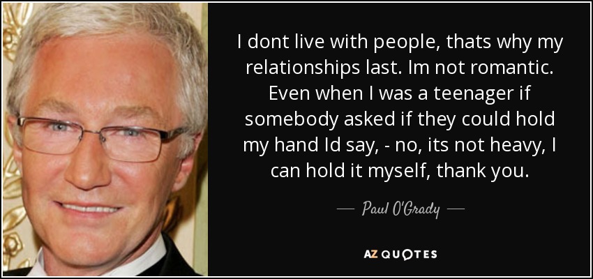 I dont live with people, thats why my relationships last. Im not romantic. Even when I was a teenager if somebody asked if they could hold my hand Id say, - no, its not heavy, I can hold it myself, thank you. - Paul O'Grady