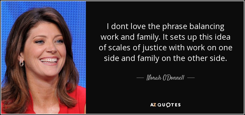 I dont love the phrase balancing work and family. It sets up this idea of scales of justice with work on one side and family on the other side. - Norah O'Donnell