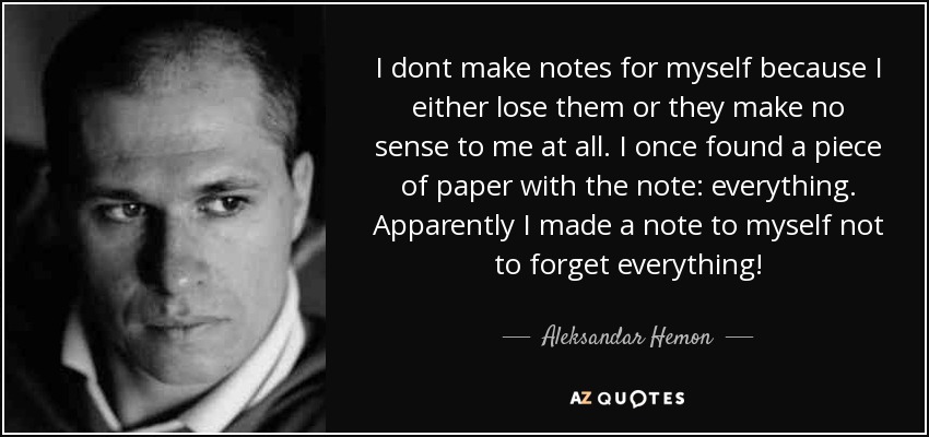 I dont make notes for myself because I either lose them or they make no sense to me at all. I once found a piece of paper with the note: everything. Apparently I made a note to myself not to forget everything! - Aleksandar Hemon