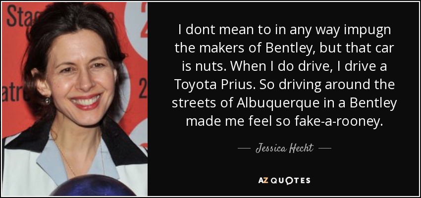 I dont mean to in any way impugn the makers of Bentley, but that car is nuts. When I do drive, I drive a Toyota Prius. So driving around the streets of Albuquerque in a Bentley made me feel so fake-a-rooney. - Jessica Hecht