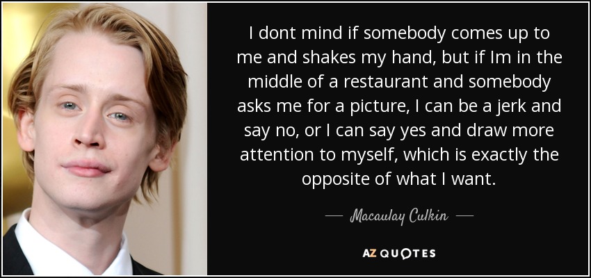 I dont mind if somebody comes up to me and shakes my hand, but if Im in the middle of a restaurant and somebody asks me for a picture, I can be a jerk and say no, or I can say yes and draw more attention to myself, which is exactly the opposite of what I want. - Macaulay Culkin