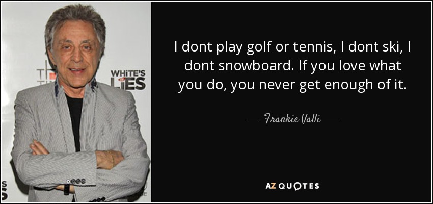 I dont play golf or tennis, I dont ski, I dont snowboard. If you love what you do, you never get enough of it. - Frankie Valli