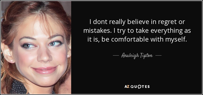 I dont really believe in regret or mistakes. I try to take everything as it is, be comfortable with myself. - Analeigh Tipton