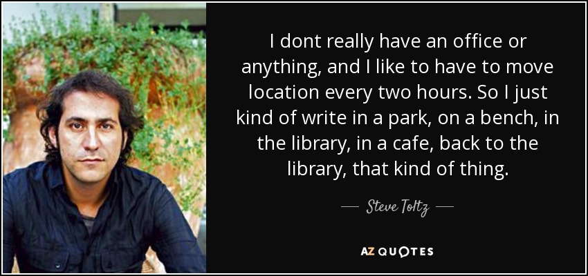 I dont really have an office or anything, and I like to have to move location every two hours. So I just kind of write in a park, on a bench, in the library, in a cafe, back to the library, that kind of thing. - Steve Toltz