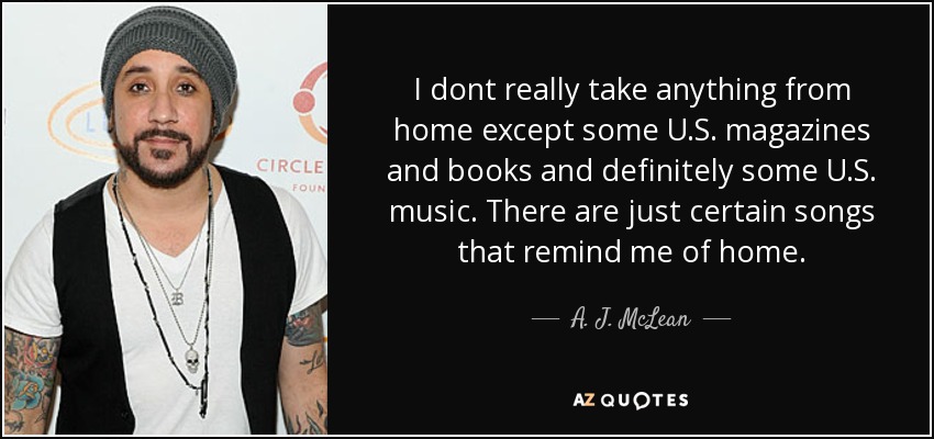 I dont really take anything from home except some U.S. magazines and books and definitely some U.S. music. There are just certain songs that remind me of home. - A. J. McLean