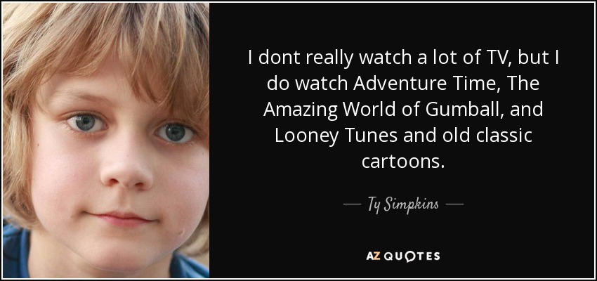 I dont really watch a lot of TV, but I do watch Adventure Time, The Amazing World of Gumball, and Looney Tunes and old classic cartoons. - Ty Simpkins