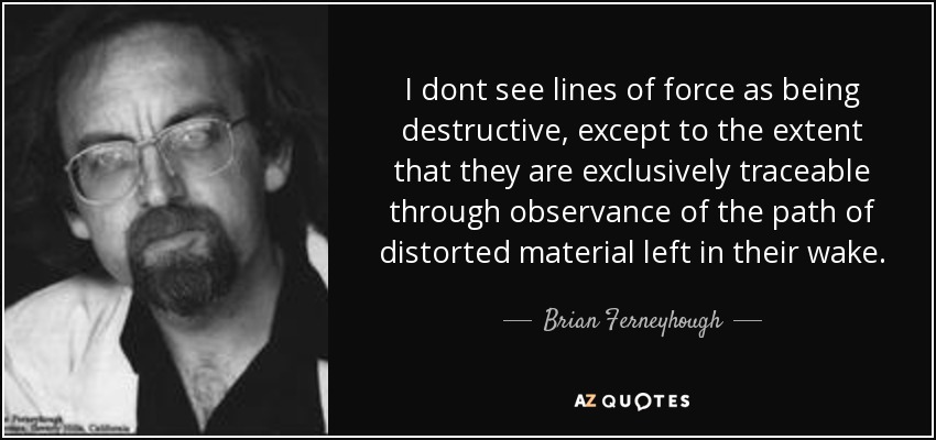 I dont see lines of force as being destructive, except to the extent that they are exclusively traceable through observance of the path of distorted material left in their wake. - Brian Ferneyhough