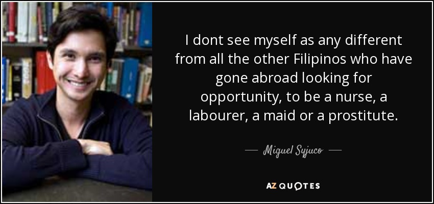 I dont see myself as any different from all the other Filipinos who have gone abroad looking for opportunity, to be a nurse, a labourer, a maid or a prostitute. - Miguel Syjuco