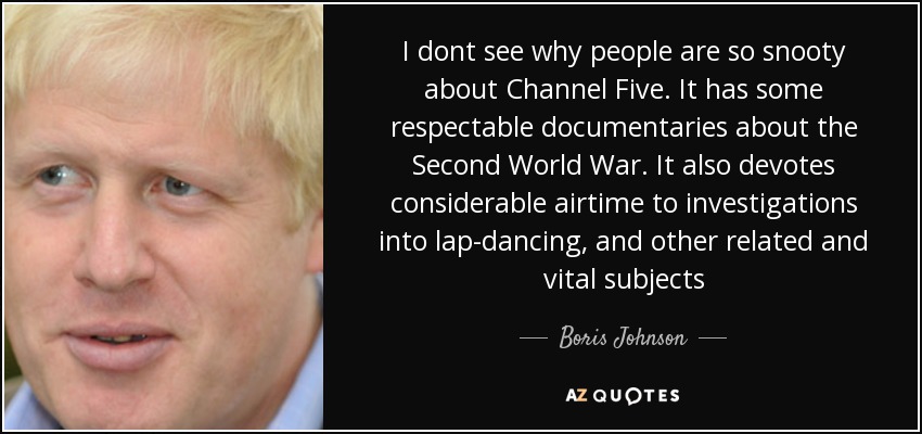 I dont see why people are so snooty about Channel Five. It has some respectable documentaries about the Second World War. It also devotes considerable airtime to investigations into lap-dancing, and other related and vital subjects - Boris Johnson
