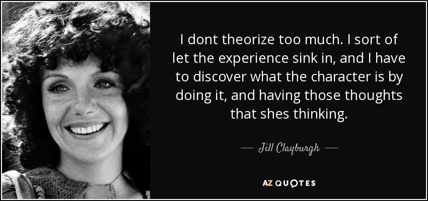 I dont theorize too much. I sort of let the experience sink in, and I have to discover what the character is by doing it, and having those thoughts that shes thinking. - Jill Clayburgh