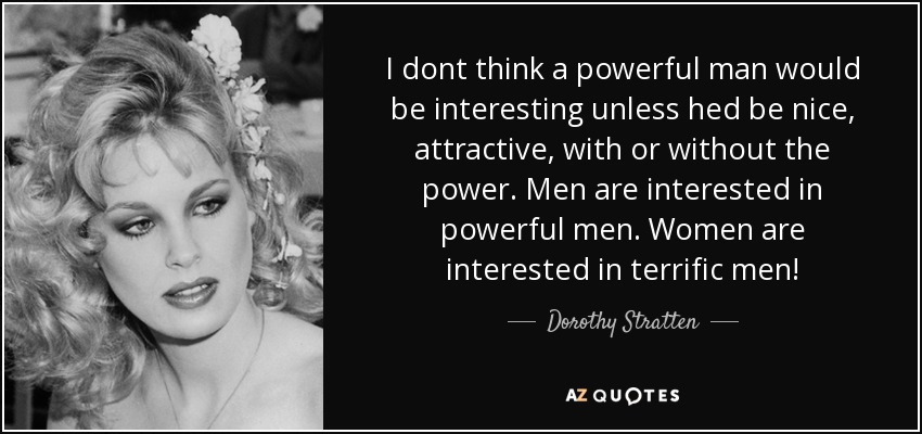I dont think a powerful man would be interesting unless hed be nice, attractive, with or without the power. Men are interested in powerful men. Women are interested in terrific men! - Dorothy Stratten