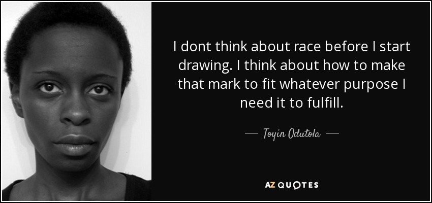 I dont think about race before I start drawing. I think about how to make that mark to fit whatever purpose I need it to fulfill. - Toyin Odutola