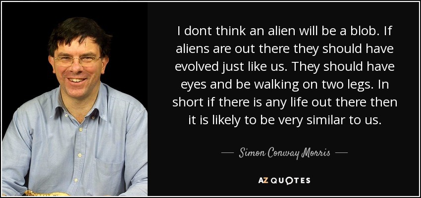 I dont think an alien will be a blob. If aliens are out there they should have evolved just like us. They should have eyes and be walking on two legs. In short if there is any life out there then it is likely to be very similar to us. - Simon Conway Morris