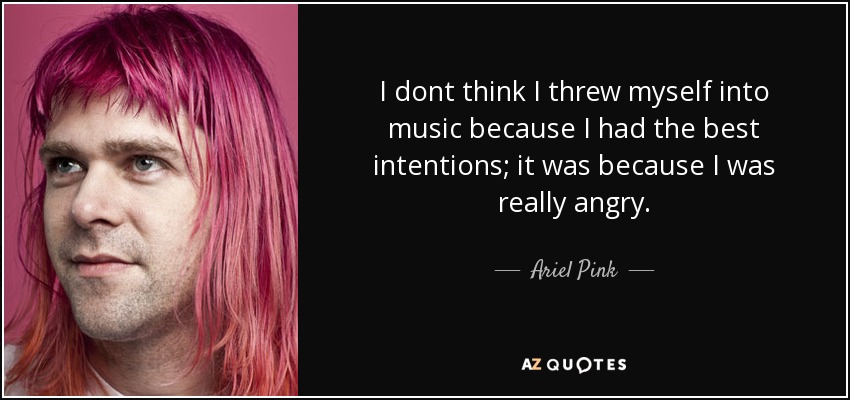 I dont think I threw myself into music because I had the best intentions; it was because I was really angry. - Ariel Pink