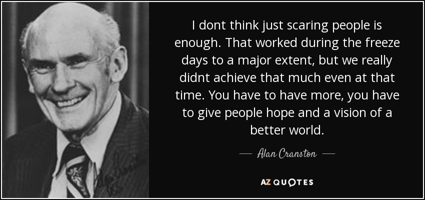I dont think just scaring people is enough. That worked during the freeze days to a major extent, but we really didnt achieve that much even at that time. You have to have more, you have to give people hope and a vision of a better world. - Alan Cranston