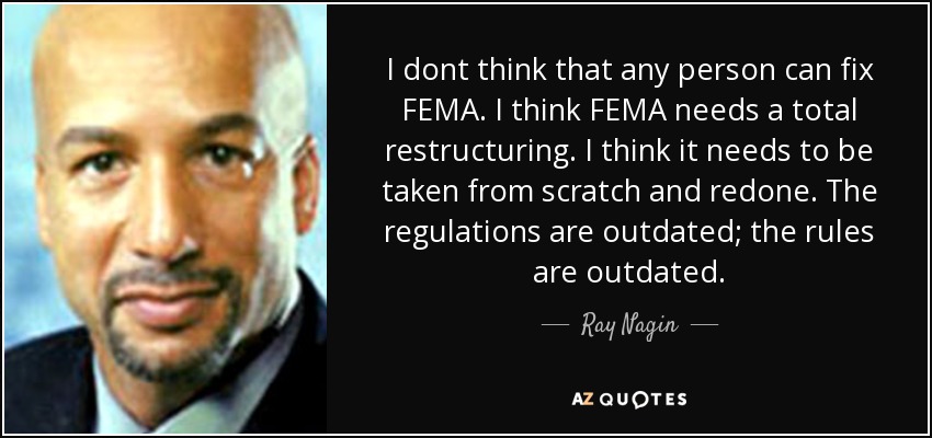 I dont think that any person can fix FEMA. I think FEMA needs a total restructuring. I think it needs to be taken from scratch and redone. The regulations are outdated; the rules are outdated. - Ray Nagin