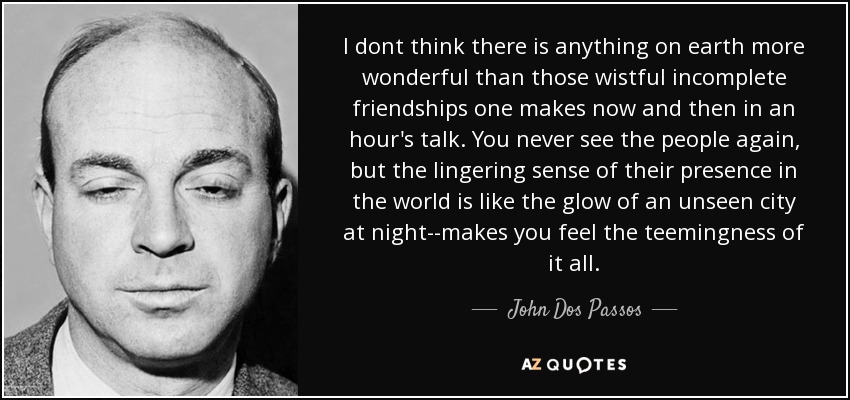 I dont think there is anything on earth more wonderful than those wistful incomplete friendships one makes now and then in an hour's talk. You never see the people again, but the lingering sense of their presence in the world is like the glow of an unseen city at night--makes you feel the teemingness of it all. - John Dos Passos