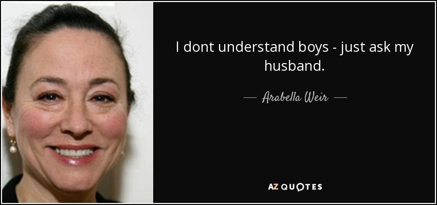 I dont understand boys - just ask my husband. - Arabella Weir
