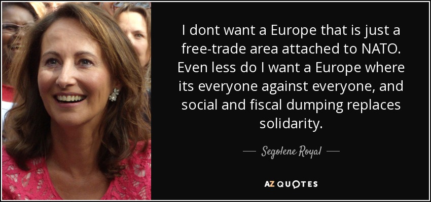 I dont want a Europe that is just a free-trade area attached to NATO. Even less do I want a Europe where its everyone against everyone, and social and fiscal dumping replaces solidarity. - Segolene Royal