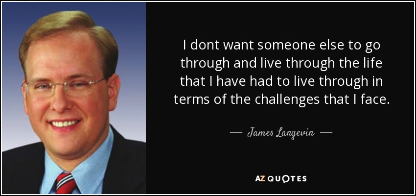 I dont want someone else to go through and live through the life that I have had to live through in terms of the challenges that I face. - James Langevin