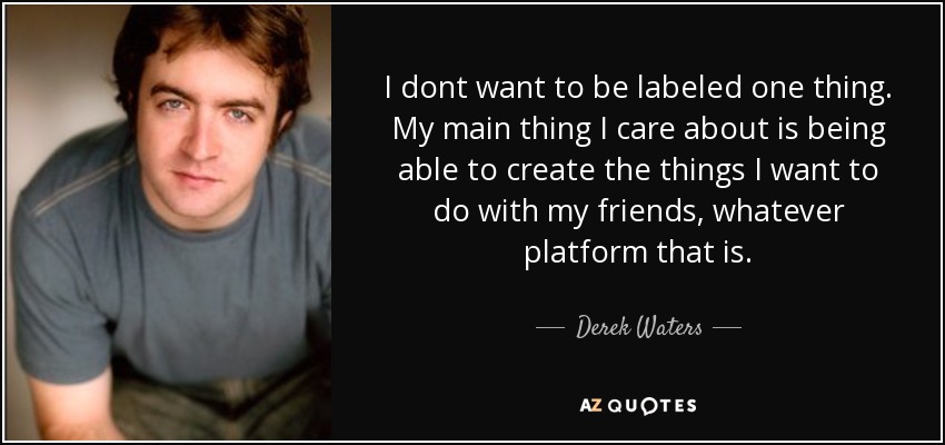 I dont want to be labeled one thing. My main thing I care about is being able to create the things I want to do with my friends, whatever platform that is. - Derek Waters